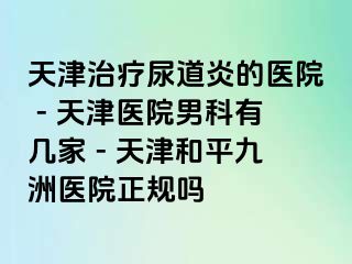 天津治疗尿道炎的医院 - 天津医院男科有几家 - 天津和平九洲医院正规吗