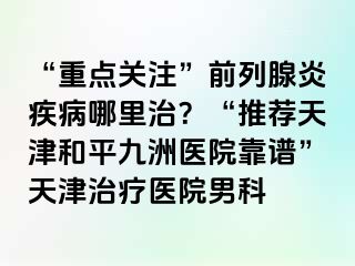“重点关注”前列腺炎疾病哪里治？“推荐天津和平九洲医院靠谱”天津治疗医院男科