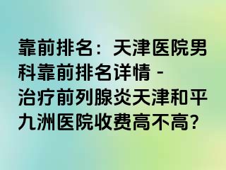 靠前排名：天津医院男科靠前排名详情 - 治疗前列腺炎天津和平九洲医院收费高不高？
