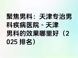 聚焦男科：天津专治男科疾病医院 - 天津男科的效果哪里好（2025 排名）