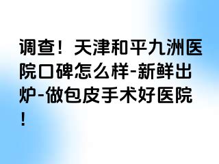 调查！天津和平九洲医院口碑怎么样-新鲜出炉-做包皮手术好医院！