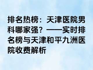 排名热榜：天津医院男科哪家强？——实时排名榜与天津和平九洲医院收费解析