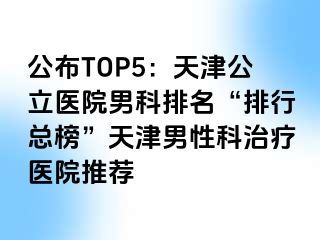 公布TOP5：天津公立医院男科排名“排行总榜”天津男性科治疗医院推荐