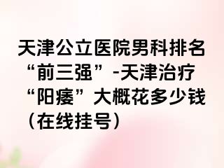 天津公立医院男科排名“前三强”-天津治疗“阳痿”大概花多少钱（在线挂号）
