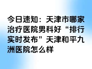 今日速知：天津市哪家治疗医院男科好“排行实时发布”天津和平九洲医院怎么样