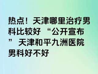 热点！天津哪里治疗男科比较好 “公开宣布” 天津和平九洲医院男科好不好