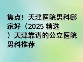 焦点！天津医院男科哪家好（2025 精选）天津靠谱的公立医院男科推荐