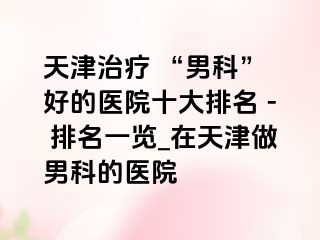 天津治疗 “男科” 好的医院十大排名 - 排名一览_在天津做男科的医院