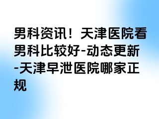 男科资讯！天津医院看男科比较好-动态更新-天津早泄医院哪家正规