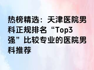 热榜精选：天津医院男科正规排名“Top3强”比较专业的医院男科推荐