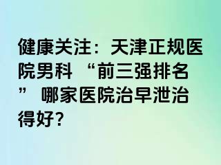 健康关注：天津正规医院男科 “前三强排名” 哪家医院治早泄治得好？