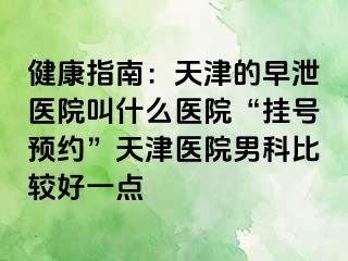 健康指南：天津的早泄医院叫什么医院“挂号预约”天津医院男科比较好一点