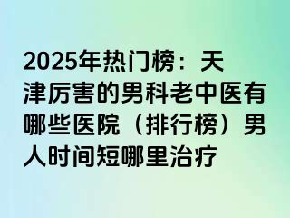 2025年热门榜：天津厉害的男科老中医有哪些医院（排行榜）男人时间短哪里治疗