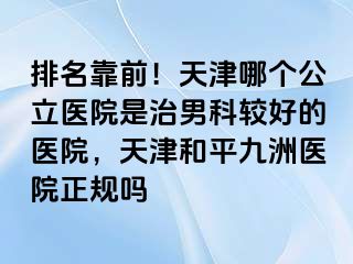 排名靠前！天津哪个公立医院是治男科较好的医院，天津和平九洲医院正规吗