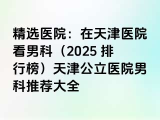 精选医院：在天津医院看男科（2025 排行榜）天津公立医院男科推荐大全