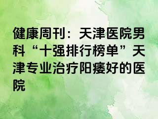 健康周刊：天津医院男科“十强排行榜单”天津专业治疗阳痿好的医院