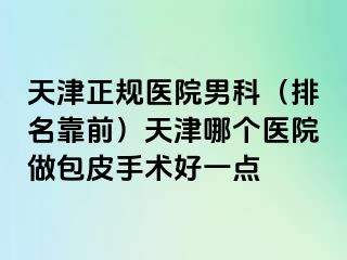 天津正规医院男科（排名靠前）天津哪个医院做包皮手术好一点