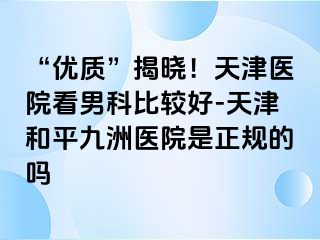 “优质”揭晓！天津医院看男科比较好-天津和平九洲医院是正规的吗
