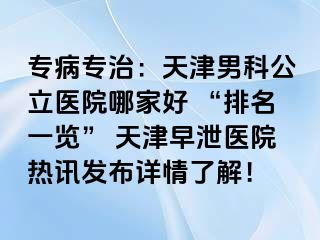 专病专治：天津男科公立医院哪家好 “排名一览” 天津早泄医院热讯发布详情了解！
