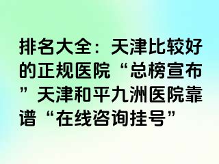 排名大全：天津比较好的正规医院“总榜宣布”天津和平九洲医院靠谱“在线咨询挂号”