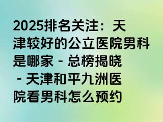 2025排名关注：天津较好的公立医院男科是哪家 - 总榜揭晓 - 天津和平九洲医院看男科怎么预约