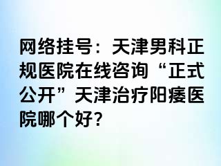 网络挂号：天津男科正规医院在线咨询“正式公开”天津治疗阳痿医院哪个好？