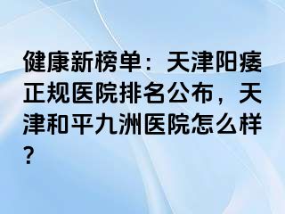 健康新榜单：天津阳痿正规医院排名公布，天津和平九洲医院怎么样？