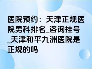 医院预约：天津正规医院男科排名_咨询挂号_天津和平九洲医院是正规的吗