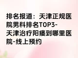 排名报道：天津正规医院男科排名TOP3-天津治疗阳痿到哪里医院-线上预约