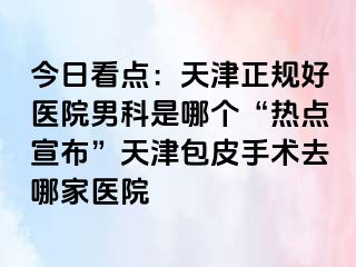 今日看点：天津正规好医院男科是哪个“热点宣布”天津包皮手术去哪家医院