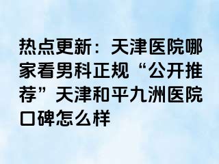 热点更新：天津医院哪家看男科正规“公开推荐”天津和平九洲医院口碑怎么样