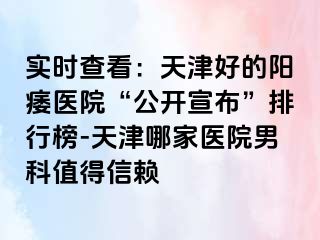实时查看：天津好的阳痿医院“公开宣布”排行榜-天津哪家医院男科值得信赖