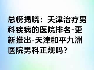 总榜揭晓：天津治疗男科疾病的医院排名-更新推出-天津和平九洲医院男科正规吗？