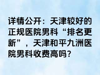 详情公开：天津较好的正规医院男科“排名更新”，天津和平九洲医院男科收费高吗？