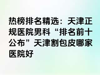 热榜排名精选：天津正规医院男科“排名前十公布”天津割包皮哪家医院好