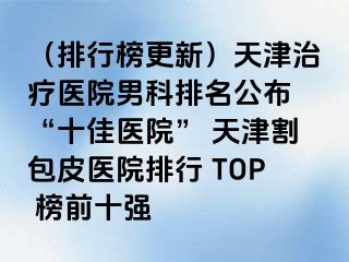 （排行榜更新）天津治疗医院男科排名公布 “十佳医院” 天津割包皮医院排行 TOP 榜前十强