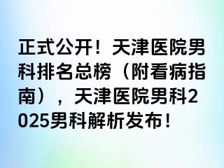 正式公开！天津医院男科排名总榜（附看病指南），天津医院男科2025男科解析发布！