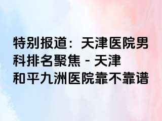 特别报道：天津医院男科排名聚焦 - 天津和平九洲医院靠不靠谱