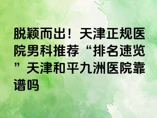 脱颖而出！天津正规医院男科推荐“排名速览”天津和平九洲医院靠谱吗