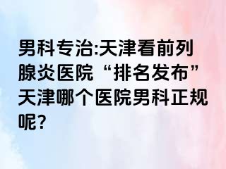 男科专治:天津看前列腺炎医院“排名发布”天津哪个医院男科正规呢？