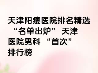 天津阳痿医院排名精选 “名单出炉” 天津医院男科 “首次” 排行榜