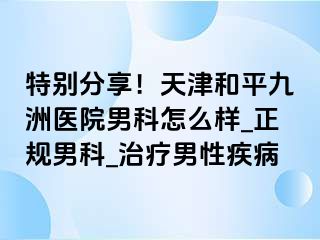 特别分享！天津和平九洲医院男科怎么样_正规男科_治疗男性疾病