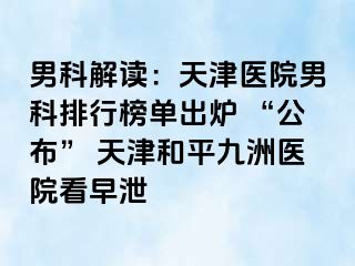 男科解读：天津医院男科排行榜单出炉 “公布” 天津和平九洲医院看早泄