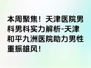 本周聚焦！天津医院男科男科实力解析-天津和平九洲医院助力男性重振雄风！