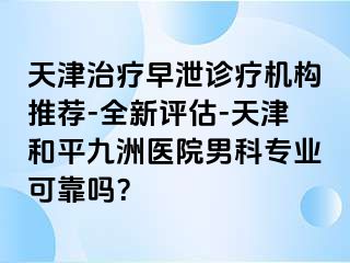 天津治疗早泄诊疗机构推荐-全新评估-天津和平九洲医院男科专业可靠吗？