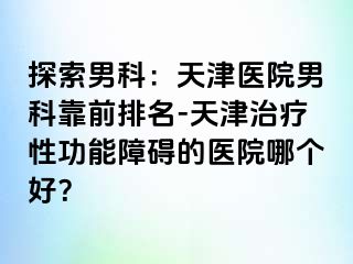 探索男科：天津医院男科靠前排名-天津治疗性功能障碍的医院哪个好？
