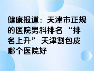 健康报道：天津市正规的医院男科排名 “排名上升” 天津割包皮哪个医院好
