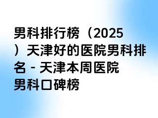 男科排行榜（2025）天津好的医院男科排名 - 天津本周医院男科口碑榜