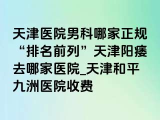 天津医院男科哪家正规“排名前列”天津阳痿去哪家医院_天津和平九洲医院收费
