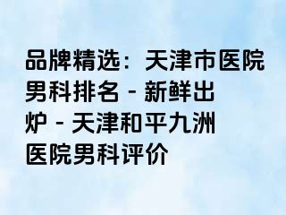 品牌精选：天津市医院男科排名 - 新鲜出炉 - 天津和平九洲医院男科评价